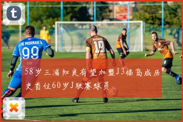 58岁三浦知良有望加盟J3福岛成历史首位60岁J联赛球员
