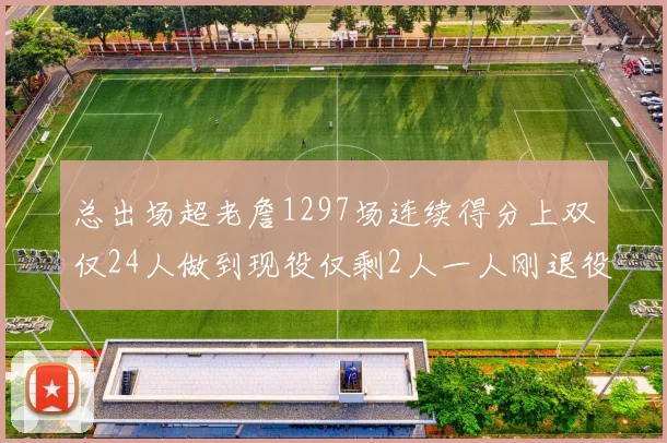 总出场超老詹1297场连续得分上双仅24人做到现役仅剩2人一人刚退役