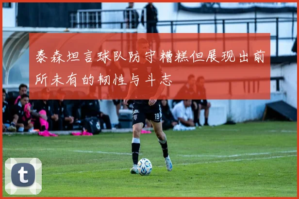 泰森坦言球队防守糟糕但展现出前所未有的韧性与斗志