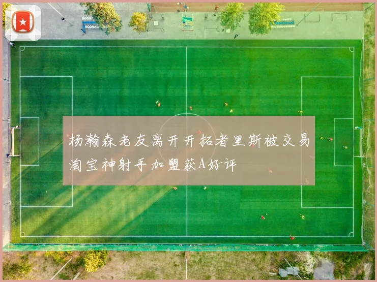 杨瀚森老友离开开拓者里斯被交易淘宝神射手加盟获A好评