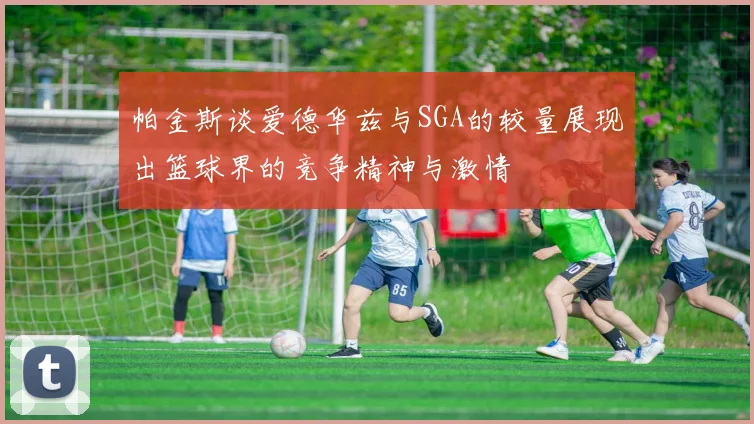 帕金斯谈爱德华兹与SGA的较量展现出篮球界的竞争精神与激情