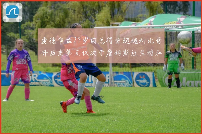 爱德华兹25岁前总得分超越科比晋升历史第五仅次于詹姆斯杜兰特和东契奇