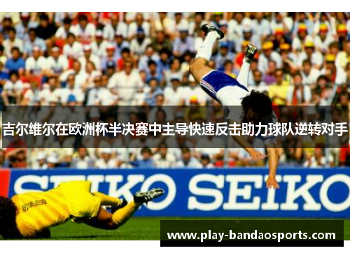 吉尔维尔在欧洲杯半决赛中主导快速反击助力球队逆转对手