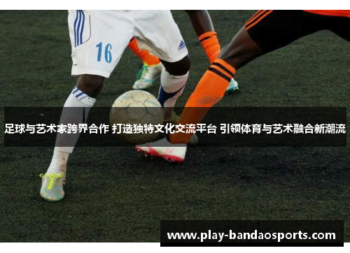 足球与艺术家跨界合作 打造独特文化交流平台 引领体育与艺术融合新潮流