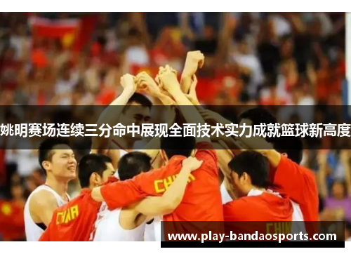 姚明赛场连续三分命中展现全面技术实力成就篮球新高度