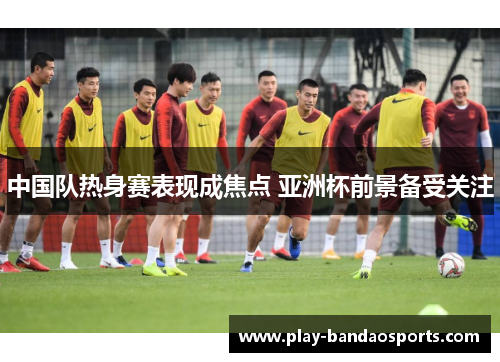 中国队热身赛表现成焦点 亚洲杯前景备受关注
