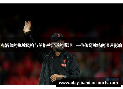 克洛普的执教风格与英格兰足球的崛起：一位传奇教练的深远影响