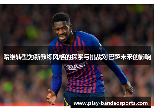 哈维转型为新教练风格的探索与挑战对巴萨未来的影响