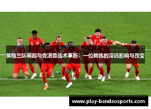 英格兰队崛起与克洛普战术革新：一位教练的深远影响与改变