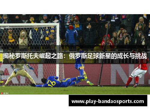 揭秘罗斯托夫崛起之路：俄罗斯足球新星的成长与挑战