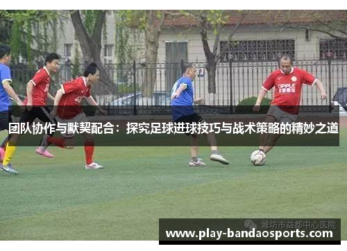 团队协作与默契配合：探究足球进球技巧与战术策略的精妙之道