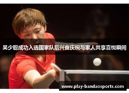吴少聪成功入选国家队后兴奋庆祝与家人共享喜悦瞬间