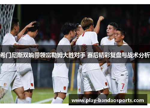 希门尼斯双响带领富勒姆大胜对手 赛后精彩复盘与战术分析