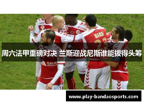 周六法甲重磅对决 兰斯迎战尼斯谁能拔得头筹