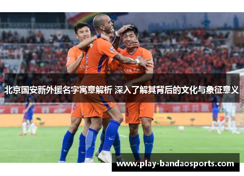 北京国安新外援名字寓意解析 深入了解其背后的文化与象征意义