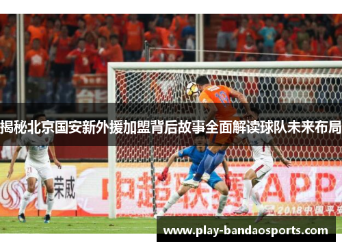 揭秘北京国安新外援加盟背后故事全面解读球队未来布局