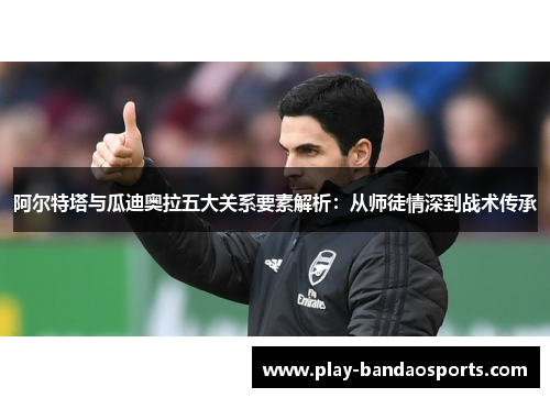 阿尔特塔与瓜迪奥拉五大关系要素解析：从师徒情深到战术传承