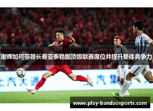 谢晖如何带领长春亚泰稳固顶级联赛席位并提升整体竞争力 谢晖如何带领长春亚泰稳固顶级联赛席位并提升整体竞争力