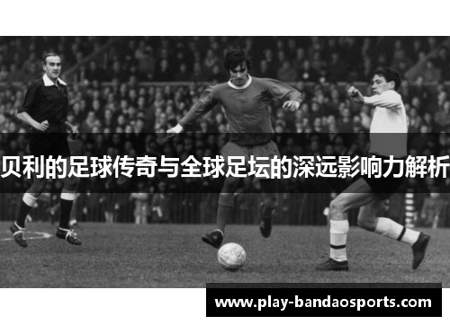 贝利的足球传奇与全球足坛的深远影响力解析
