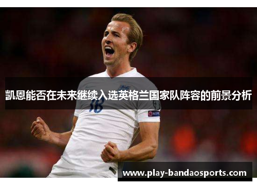 凯恩能否在未来继续入选英格兰国家队阵容的前景分析 凯恩能否在未来继续入选英格兰国家队阵容的前景分析