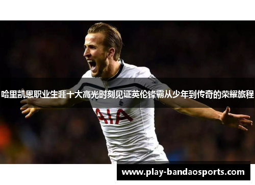 哈里凯恩职业生涯十大高光时刻见证英伦锋霸从少年到传奇的荣耀旅程 哈里凯恩职业生涯十大高光时刻见证英伦锋霸从少年到传奇的荣耀旅程