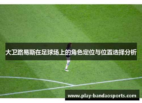 大卫路易斯在足球场上的角色定位与位置选择分析 大卫路易斯在足球场上的角色定位与位置选择分析