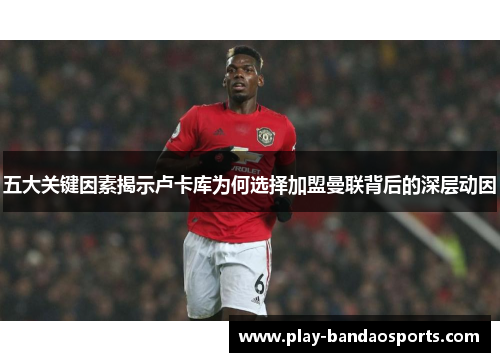 五大关键因素揭示卢卡库为何选择加盟曼联背后的深层动因 五大关键因素揭示卢卡库为何选择加盟曼联背后的深层动因