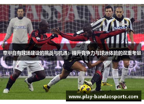 意甲自有球场建设的挑战与机遇:提升竞争力与球迷体验的双重考量 意甲自有球场建设的挑战与机遇:提升竞争力与球迷体验的双重考量